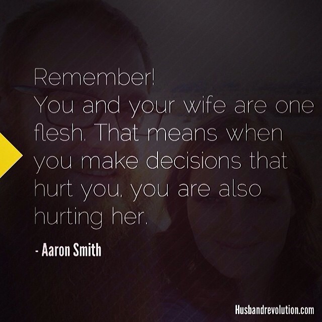 Remember, you and your wife are one flesh. That means when you make decisions that hurt you, you are also hurting your her. - Aaron Smith
